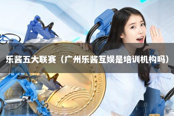 乐酱五大联赛（广州乐酱互娱是培训机构吗）
